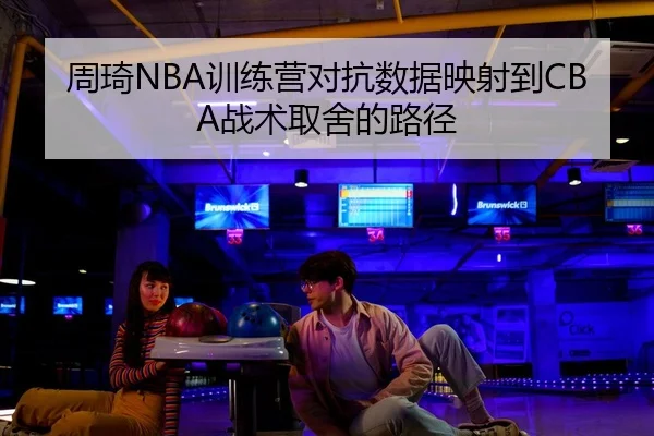 周琦NBA训练营对抗数据映射到CBA战术取舍的路径